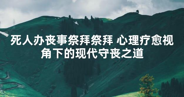 死人办丧事祭拜祭拜 心理疗愈视角下的现代守丧之道